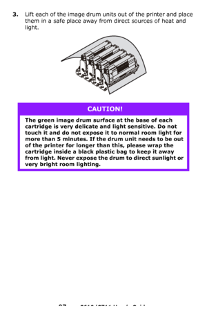 Page 97
97 – C610/C711 User’s Guide
3.Lift each of the image drum units out of the printer and place 
them in a safe place away from direct sources of heat and 
light.
CAUTION!
The green image drum surface at the base of each 
cartridge is very delicate and light sensitive. Do not 
touch it and do not expose it to normal room light for 
more than 5 minutes. If the  drum unit needs to be out 
of the printer for longer th an this, please wrap the 
cartridge inside a black plastic bag to keep it away 
from light....