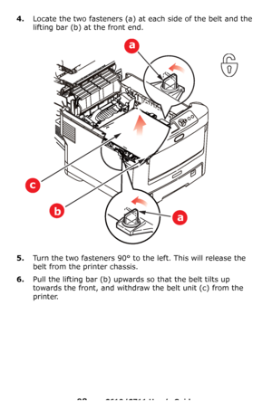 Page 98
98 – C610/C711 User’s Guide
4.Locate the two fasteners (a) at each side of the belt and the 
lifting bar
 (b) at the front end.
5.Turn the two fasteners 90° to the left. This will release the 
belt from the printer chassis.
6.Pull the lifting bar (b) upwards so that the belt tilts up 
towards the front, and withdraw  the belt unit (c) from the 
printer.
a
a
b
c
Downloaded From ManualsPrinter.com Manuals 
