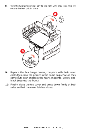 Page 100
100 – C610/C711 User’s Guide
8.Turn the two fasteners (a) 90° to the right until they lock. This will 
secure the belt unit in place.
9.Replace the four image drums,  complete with their toner 
cartridges, into the printer in  the same sequence as they 
came out: cyan (nearest the  rear), magenta, yellow and 
black (nearest the front).
10.Finally, close the top cover and press down firmly at both 
sides so that the cover latches closed.
a
a
Downloaded From ManualsPrinter.com Manuals 