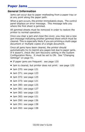 Page 119C6150 User’s Guide
119
Paper Jams _______________________
General Information
Jams can occur due to paper misfeeding from a paper tray or 
at any point along the paper path.
When a jam occurs, the printer immediately stops.  The control 
panel displays an error message.  This message tells you 
where the first sheet is jammed. 
All jammed sheets must be removed in order to restore the 
printer to normal operation.
Once you clear a jam and close the cover, you may see a new 
jam message indicating another...