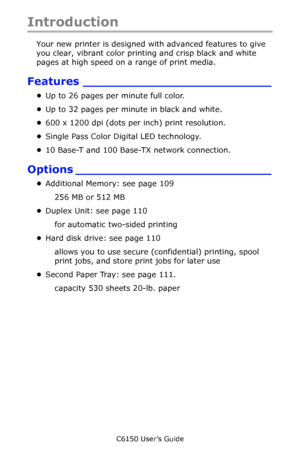 Page 13C6150 User’s Guide
13
Introduction
Your new printer is designed with advanced features to give 
you clear, vibrant color printing and crisp black and white 
pages at high speed on a range of print media.
Features _________________________
•Up to 26 pages per minute full color.
•Up to 32 pages per minute in black and white.
•600 x 1200 dpi (dots per inch) print resolution.
•Single Pass Color Digital LED technology.
•10 Base-T and 100 Base-TX network connection.
Options __________________________...