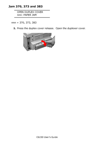 Page 121C6150 User’s Guide
121
Jam 370, 373 and 383
OPEN DUPLEX COVER
nnn: PAPER JAM
nnn = 370, 373, 383
1.Press the duplex cover release.  Open the duplexer cover.
   c53_54_duplex1.jpg   
Downloaded From ManualsPrinter.com Manuals 