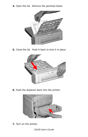 Page 124C6150 User’s Guide
124
4.Open the lid.  Remove the jammed sheet.
        c53_98_jam371c.jpg     
5.Close the lid.  Push it back to lock it in place.
   c53_97_jam371b.jpg  
6.Push the duplexer back into the printer.
     c53_96_jam371a.jpg  
7.Turn on the printer.
Downloaded From ManualsPrinter.com Manuals 