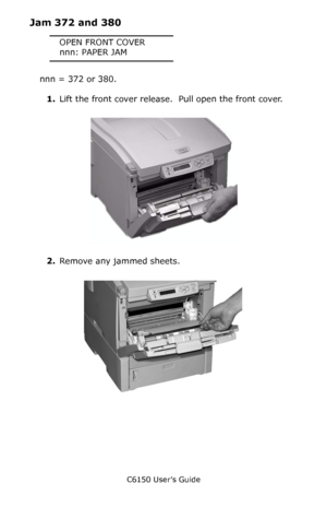 Page 125C6150 User’s Guide
125
Jam 372 and 380
OPEN FRONT COVER
nnn: PAPER JAM
nnn = 372 or 380.
1.Lift the front cover release.  Pull open the front cover.
       c53_58_frcvropen.jpg  
2.Remove any jammed sheets.
      c53_66_jamfront.jpg 
Downloaded From ManualsPrinter.com Manuals 