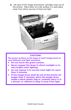 Page 129C6150 User’s Guide
129
3. Lift each of the image drum/toner cartridge units out of 
the printer.  Place them on a flat surface in a safe place 
away from direct sources of heat and light.
           c53_53_drumremove.jpg      
   
CAUTION!
The green surface at the base of each image drum is 
very delicate and light sensitive.
• Do not touch the green surface.
• Never expose the drum to direct sunlight or to 
very bright room lighting.
• Do not expose it to normal room light for more 
than 5 minutes.
• If...