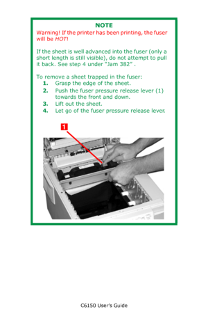 Page 131C6150 User’s Guide
131
       
NOTE
Warning! If the printer has been printing, the fuser 
will be HOT!
If the sheet is well advanced into the fuser (only a 
short length is still visible), do not attempt to pull 
it back. See step 4 under “Jam 382” .
To remove a sheet trapped in the fuser:
1.Grasp the edge of the sheet.
2.Push the fuser pressure release lever (1) 
towards the front and down.  
3.Lift out the sheet. 
4.Let go of the fuser pressure release lever.
         c53_64_jambelt2.jpg...