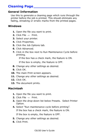 Page 148C6150 User’s Guide
148
Cleaning Page _____________________
General Information 
Use this to generate a cleaning page which runs through the 
printer before the job is printed. This should eliminate any 
fading, streaking or erratic marks from the printed pages.
Windows 
1.Open the file you want to print.
2.Click File → Print.
3.Select your printer. 
4.Click Properties.
5.Click the Job Options tab.
6.Click Advanced.
7.Click in the box next to Run Maintenance Cycle before 
printing.
If the box has a check...