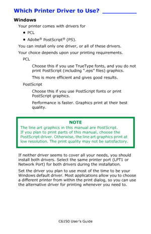 Page 150C6150 User’s Guide
150
Which Printer Driver to Use? _________
Windows 
Your printer comes with drivers for 
•PCL 
•Adobe
® PostScript® (PS). 
You can install only one driver, or all of these drivers. 
Your choice depends upon your printing requirements.
PCL 
Choose this if you use TrueType fonts, and you do not 
print PostScript (including “.eps” files) graphics.
This is more efficient and gives good results. 
PostScript 
Choose this if you use PostScript fonts or print 
PostScript graphics. 
Performance...