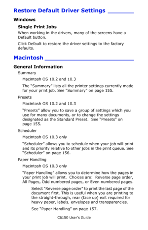 Page 154C6150 User’s Guide
154
Restore Default Driver Settings _______
Windows 
Single Print Jobs 
When working in the drivers, many of the screens have a 
Default button. 
Click Default to restore the driver settings to the factory 
defaults. 
Macintosh ________________________
General Information
Summary
Macintosh OS 10.2 and 10.3
The “Summary” lists all the printer settings currently made 
for your print job. See “Summary” on page 155.
Presets
Macintosh OS 10.2 and 10.3
“Presets” allow you to save a group of...