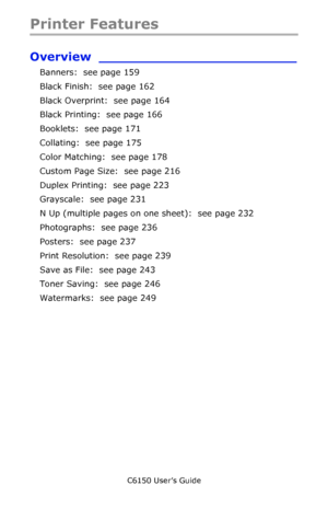 Page 158C6150 User’s Guide
158
Printer Features
Overview ________________________
Banners:  see page 159
Black Finish:  see page 162 
Black Overprint:  see page 164 
Black Printing:  see page 166
Booklets:  see page 171
Collating:  see page 175
Color Matching:  see page 178
Custom Page Size:  see page 216
Duplex Printing:  see page 223
Grayscale:  see page 231
N Up (multiple pages on one sheet):  see page 232
Photographs:  see page 236
Posters:  see page 237
Print Resolution:  see page 239
Save as File:  see...