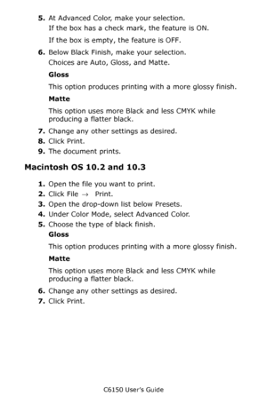 Page 163C6150 User’s Guide
163
5.At Advanced Color, make your selection.  
If the box has a check mark, the feature is ON.
If the box is empty, the feature is OFF.
6.Below Black Finish, make your selection.
Choices are Auto, Gloss, and Matte.
Gloss 
This option produces printing with a more glossy finish.
Matte 
This option uses more Black and less CMYK while 
producing a flatter black.
7.Change any other settings as desired.
8.Click Print.
9.The document prints.
Macintosh OS 10.2 and 10.3 
1.Open the file you...