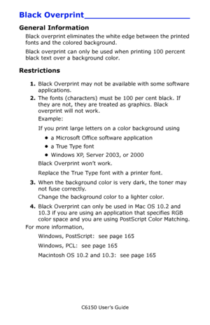 Page 164C6150 User’s Guide
164
Black Overprint ____________________
General Information 
Black overprint eliminates the white edge between the printed 
fonts and the colored background.
Black overprint can only be used when printing 100 percent 
black text over a background color.
Restrictions
1.Black Overprint may not be available with some software 
applications.
2.The fonts (characters) must be 100 per cent black. If 
they are not, they are treated as graphics. Black 
overprint will not work.
Example:
If you...