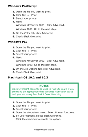 Page 165C6150 User’s Guide
165
Windows PostScript 
1.Open the file you want to print.
2.Click File → Print.
3.Select your printer. 
4.Next: 
Windows XP/Server 2003:  Click Advanced. 
Windows 2000: Go to the next step.
5.On the Color tab, click Advanced.
6.Check Black Overprint.
Windows PCL 
1.Open the file you want to print.
2.Click File → Print.
3.Select your printer. 
4.Next: 
Windows XP/Server 2003:  Click Advanced. 
Windows 2000: Go to the next step.
5.On the Job Options tab, click Advanced.
6.Check Black...