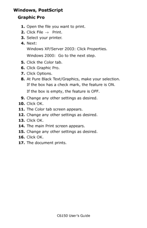 Page 168C6150 User’s Guide
168
Windows, PostScript 
Graphic Pro 
1.Open the file you want to print.
2.Click File → Print.
3.Select your printer. 
4.Next:
Windows XP/Server 2003: Click Properties.
Windows 2000:  Go to the next step.
5.Click the Color tab.
6.Click Graphic Pro.
7.Click Options.
8.At Pure Black Text/Graphics, make your selection.
If the box has a check mark, the feature is ON.
If the box is empty, the feature is OFF.
9.Change any other settings as desired.
10.Click OK.
11.The Color tab screen...