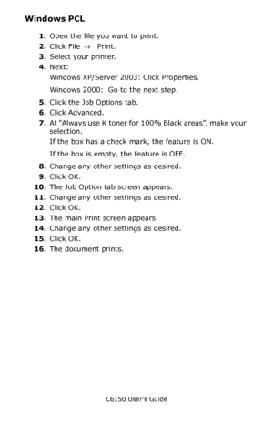 Page 169C6150 User’s Guide
169
Windows PCL 
1.Open the file you want to print.
2.Click File → Print.
3.Select your printer.
4.Next:
Windows XP/Server 2003: Click Properties.
Windows 2000:  Go to the next step.
5.Click the Job Options tab.
6.Click Advanced.
7.At “Always use K toner for 100% Black areas”, make your 
selection.
If the box has a check mark, the feature is ON.
If the box is empty, the feature is OFF.
8.Change any other settings as desired.
9.Click OK.
10.The Job Option tab screen appears.
11.Change...