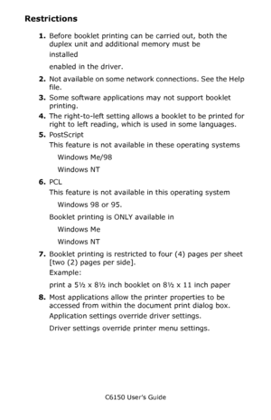 Page 172C6150 User’s Guide
172
Restrictions
1.Before booklet printing can be carried out, both the 
duplex unit and additional memory must be  
installed 
enabled in the driver. 
2.Not available on some network connections. See the Help 
file.
3.Some software applications may not support booklet 
printing.
4.The right-to-left setting allows a booklet to be printed for 
right to left reading, which is used in some languages.
5.PostScript
This feature is not available in these operating systems
Windows Me/98...