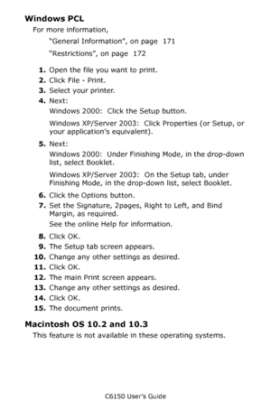 Page 174C6150 User’s Guide
174
Windows PCL 
For more information, 
“General Information”, on page  171 
“Restrictions”, on page  172  
1.Open the file you want to print.
2.Click File - Print.
3.Select your printer. 
4.Next:
Windows 2000:  Click the Setup button.
Windows XP/Server 2003:  Click Properties (or Setup, or 
your application’s equivalent).
5.Next:
Windows 2000:  Under Finishing Mode, in the drop-down 
list, select Booklet.
Windows XP/Server 2003:  On the Setup tab, under 
Finishing Mode, in the...