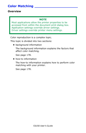 Page 178C6150 User’s Guide
178
Color Matching ____________________
Overview
 
Color reproduction is a complex topic.
This topic is divided into two sections:
•background information
The background information explains the factors that 
affect color matching.
See page 178.
•how-to information
The how-to information explains how to perform color 
matching with your printer.
See page 178.
NOTE
Most applications allow the printer properties to be 
accessed from within the document print dialog box.
Application...