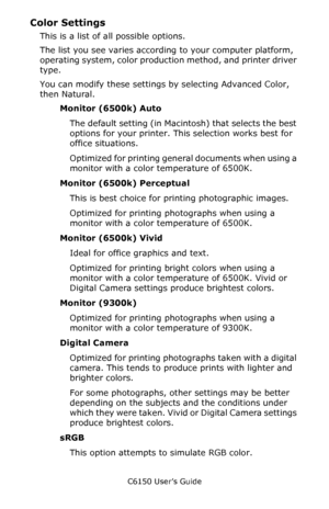 Page 187C6150 User’s Guide
187
Color Settings
This is a list of all possible options. 
The list you see varies according to your computer platform, 
operating system, color production method, and printer driver 
type.
You can modify these settings by selecting Advanced Color, 
then Natural.  
Monitor (6500k) Auto               
The default setting (in Macintosh) that selects the best 
options for your printer. This selection works best for 
office situations. 
Optimized for printing general documents when using...