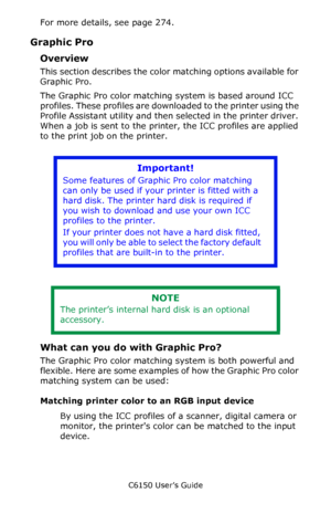 Page 196C6150 User’s Guide
196
For more details, see page 274.
Graphic Pro
Overview
This section describes the color matching options available for 
Graphic Pro.  
The Graphic Pro color matching system is based around ICC 
profiles. These profiles are downloaded to the printer using the 
Profile Assistant utility and then selected in the printer driver. 
When a job is sent to the printer, the ICC profiles are applied 
to the print job on the printer.
   
What can you do with Graphic Pro?
The Graphic Pro color...