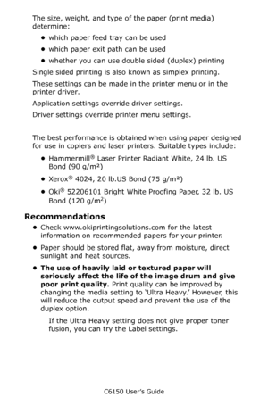 Page 21C6150 User’s Guide
21
The size, weight, and type of the paper (print media) 
determine:
•which paper feed tray can be used  
•which paper exit path can be used 
•whether you can use double sided (duplex) printing 
Single sided printing is also known as simplex printing. 
These settings can be made in the printer menu or in the 
printer driver.
Application settings override driver settings.
Driver settings override printer menu settings.
The best performance is obtained when using paper designed 
for use...