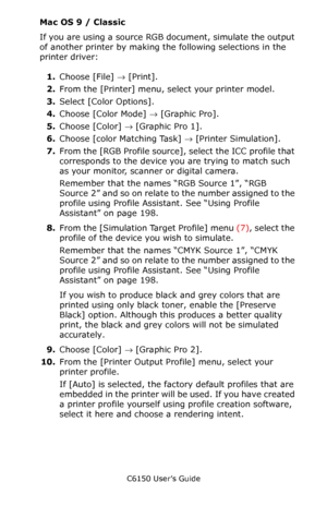 Page 204C6150 User’s Guide
204
Mac OS 9 / Classic
If you are using a source RGB document, simulate the output 
of another printer by making the following selections in the 
printer driver:  
1.Choose [File] → [Print].
2.From the [Printer] menu, select your printer model.
3.Select [Color Options].
4.Choose [Color Mode] → [Graphic Pro].
5.Choose [Color] → [Graphic Pro 1].  
6.Choose [color Matching Task] → [Printer Simulation].
7.From the [RGB Profile source], select the ICC profile that 
corresponds to the device...