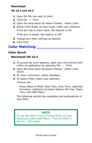 Page 212C6150 User’s Guide
212
Macintosh
OS 10.2 and 10.3
1.Open the file you want to print.
2.Click File → Print.
3.Open the drop-down list below Presets.  Select Color.
4.Below Color Mode, at Gray Scale, make your selection.
If the box has a check mark, the feature is ON.
If the box is empty, the feature is OFF.
5.Change any other settings as desired.
6.Click Print.
Color Matching ____________________
Color Synch
Macintosh OS 10.3
1.To access the print features, open your print driver from 
within an...