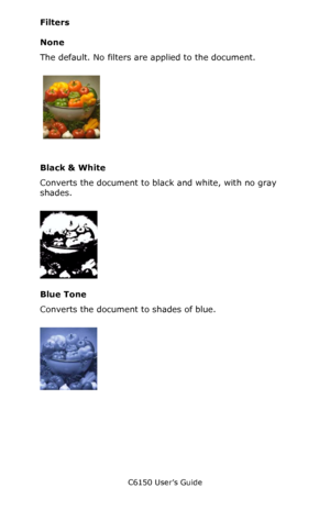 Page 213C6150 User’s Guide
213
Filters
None
The default. No filters are applied to the document.
    C32_Mac_10.3_11a.jpg   
Black & White
Converts the document to black and white, with no gray 
shades.
    C32_Mac_10.3_11b.jpg  
Blue Tone
Converts the document to shades of blue.
       C32_Mac_10.3_11c.jpg    
Downloaded From ManualsPrinter.com Manuals 