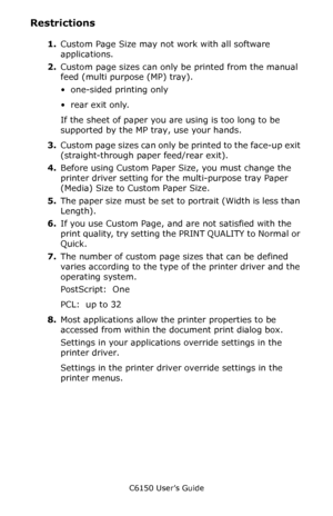 Page 218C6150 User’s Guide
218
Restrictions 
1.Custom Page Size may not work with all software 
applications.
2.Custom page sizes can only be printed from the manual 
feed (multi purpose (MP) tray).
• one-sided printing only
• rear exit only.
If the sheet of paper you are using is too long to be 
supported by the MP tray, use your hands.
3.Custom page sizes can only be printed to the face-up exit 
(straight-through paper feed/rear exit).
4.Before using Custom Paper Size, you must change the 
printer driver...