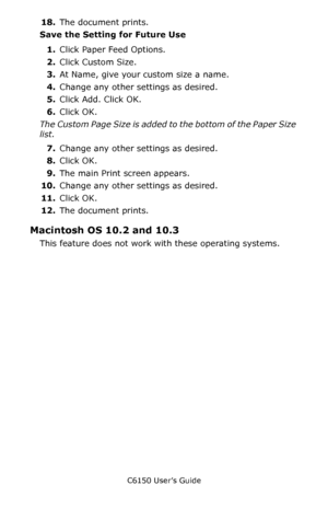 Page 222C6150 User’s Guide
222
18.The document prints.
Save the Setting for Future Use 
1.Click Paper Feed Options. 
2.Click Custom Size.
3.At Name, give your custom size a name.  
4.Change any other settings as desired.
5.Click Add. Click OK.
6.Click OK.
The Custom Page Size is added to the bottom of the Paper Size 
list.
7.Change any other settings as desired.
8.Click OK.
9.The main Print screen appears.
10.Change any other settings as desired.
11.Click OK.
12.The document prints.
Macintosh OS 10.2 and 10.3...