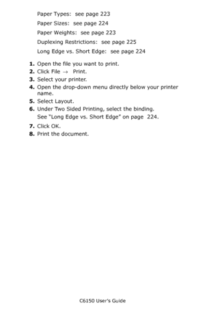 Page 230C6150 User’s Guide
230
Paper Types:  see page 223
Paper Sizes:  see page 224
Paper Weights:  see page 223
Duplexing Restrictions:  see page 225
Long Edge vs. Short Edge:  see page 224
1.Open the file you want to print.
2.Click File → Print.
3.Select your printer.
4.Open the drop-down menu directly below your printer 
name.
5.Select Layout.
6.Under Two Sided Printing, select the binding.
See “Long Edge vs. Short Edge” on page  224.  
7.Click OK.
8.Print the document.
Downloaded From ManualsPrinter.com...
