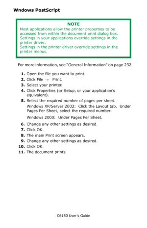 Page 233C6150 User’s Guide
233
Wndows PostScript 
 
For more information, see “General Information” on page  232. 
1.Open the file you want to print.
2.Click File → Print.
3.Select your printer. 
4.Click Properties (or Setup, or your application’s 
equivalent).
5.Select the required number of pages per sheet.
Windows XP/Server 2003:  Click the Layout tab.  Under 
Pages Per Sheet, select the required number.
Windows 2000:  Under Pages Per Sheet.
6.Change any other settings as desired.
7.Click OK.
8.The main Print...