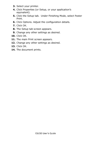 Page 238C6150 User’s Guide
238
3.Select your printer.  
4.Click Properties (or Setup, or your application’s 
equivalent).
5.Click the Setup tab.  Under Finishing Mode, select Poster 
Print.
6.Click Options. Adjust the configuration details.
7.Click OK.
8.The Setup tab screen appears.
9.Change any other settings as desired.
10.Click OK.
11.The main Print screen appears.
12.Change any other settings as desired.
13.Click OK.
14.The document prints.
Downloaded From ManualsPrinter.com Manuals 