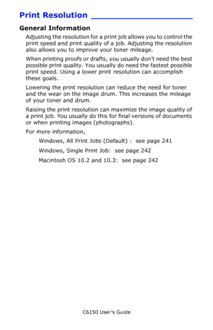 Page 239C6150 User’s Guide
239
Print Resolution ___________________
General Information
Adjusting the resolution for a print job allows you to control the 
print speed and print quality of a job. Adjusting the resolution 
also allows you to improve your toner mileage.
When printing proofs or drafts, you usually don’t need the best 
possible print quality. You usually do need the fastest possible 
print speed. Using a lower print resolution can accomplish 
these goals.
Lowering the print resolution can reduce the...