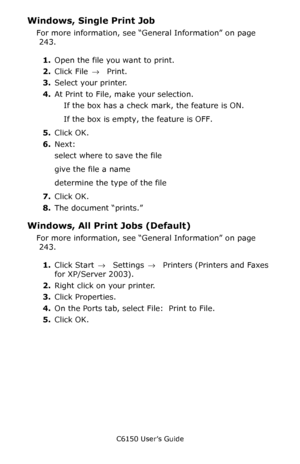 Page 244C6150 User’s Guide
244
Windows, Single Print Job 
For more information, see “General Information” on page 
 243.  
1.Open the file you want to print. 
2.Click File → Print. 
3.Select your printer. 
4.At Print to File, make your selection. 
If the box has a check mark, the feature is ON.
If the box is empty, the feature is OFF.
5.Click OK.
6.Next:
select where to save the file  
give the file a name  
determine the type of the file  
7.Click OK.   
8.The document “prints.”    
Windows, All Print Jobs...