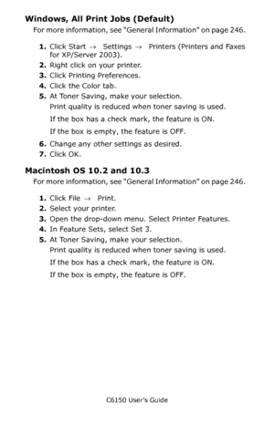 Page 248C6150 User’s Guide
248
Windows, All Print Jobs (Default)  
For more information, see “General Information” on page 246.  
1.Click Start → Settings →  Printers (Printers and Faxes 
for XP/Server 2003).    
2.Right click on your printer.    
3.Click Printing Preferences.  
4.Click the Color tab.  
5.At Toner Saving, make your selection.  
Print quality is reduced when toner saving is used.
If the box has a check mark, the feature is ON.   
If the box is empty, the feature is OFF.   
6.Change any other...