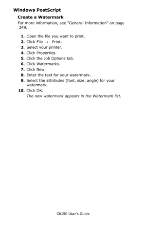 Page 250C6150 User’s Guide
250
Windows PostScript  
Create a Watermark  
For more information, see “General Information” on page 
 249.  
1.Open the file you want to print.
2.Click File → Print.
3.Select your printer. 
4.Click Properties.
5.Click the Job Options tab.
6.Click Watermarks.
7.Click New.
8.Enter the text for your watermark.
9.Select the attributes (font, size, angle) for your 
watermark.
10.Click OK.
The new watermark appears in the Watermark list.
Downloaded From ManualsPrinter.com Manuals 