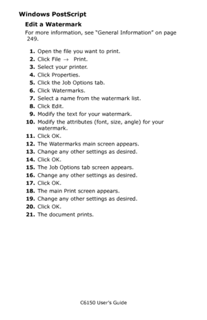 Page 251C6150 User’s Guide
251
Windows PostScript 
Edit a Watermark  
For more information, see “General Information” on page 
 249.  
1.Open the file you want to print.
2.Click File → Print.
3.Select your printer. 
4.Click Properties.
5.Click the Job Options tab.
6.Click Watermarks.   
7.Select a name from the watermark list.
8.Click Edit.
9.Modify the text for your watermark.
10.Modify the attributes (font, size, angle) for your 
watermark.
11.Click OK.
12.The Watermarks main screen appears.   
13.Change any...