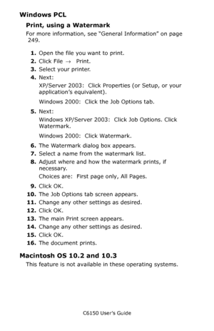 Page 255C6150 User’s Guide
255
Windows PCL
Print, using a Watermark  
For more information, see “General Information” on page 
 249.  
1.Open the file you want to print.
2.Click File → Print.
3.Select your printer. 
4.Next:
XP/Server 2003:  Click Properties (or Setup, or your 
application’s equivalent).
Windows 2000:  Click the Job Options tab.
5.Next:
Windows XP/Server 2003:  Click Job Options. Click 
Watermark.
Windows 2000:  Click Watermark.
6.The Watermark dialog box appears.
7.Select a name from the...