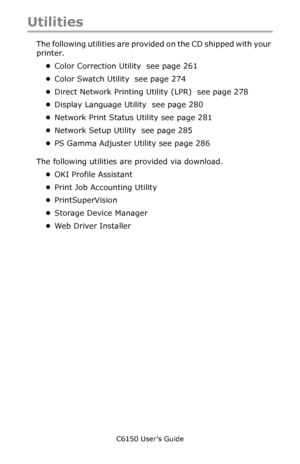 Page 256C6150 User’s Guide
256
Utilities
The following utilities are provided on the CD shipped with your 
printer.
•Color Correction Utility  see page 261 
•Color Swatch Utility  see page 274 
•Direct Network Printing Utility (LPR)  see page 278 
•Display Language Utility  see page 280 
•Network Print Status Utility see page 281 
•Network Setup Utility  see page 285 
•PS Gamma Adjuster Utility see page 286 
The following utilities are provided via download.
•OKI Profile Assistant 
•Print Job Accounting Utility...