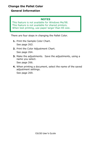 Page 262C6150 User’s Guide
262
Change the Pallet Color
General Information
      
There are four steps in changing the Pallet Color.
1.Print the Sample Color Chart.
See page 263.
2.Print the Color Adjustment Chart.
See page 264.
3.Make the adjustments.  Save the adjustments, using a 
name you select.
See page 266.
4.When printing a document, select the name of the saved 
adjustment settings.
See page 269.
NOTES
This feature is not available for Windows Me/98.
This feature is not available for shared printers....