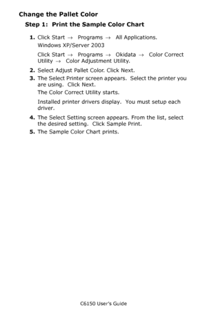 Page 263C6150 User’s Guide
263
Change the Pallet Color
Step 1:  Print the Sample Color Chart
1.Click Start → Programs → All Applications.
Windows XP/Server 2003
Click Start → Programs → Okidata → Color Correct 
Utility →  Color Adjustment Utility.
2.Select Adjust Pallet Color. Click Next.
3.The Select Printer screen appears.  Select the printer you 
are using.  Click Next.
The Color Correct Utility starts.
Installed printer drivers display.  You must setup each 
driver.
4.The Select Setting screen appears. From...