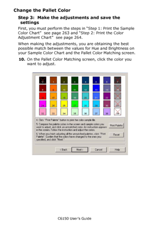 Page 266C6150 User’s Guide
266
Change the Pallet Color
Step 3:  Make the adjustments and save the 
settings
First, you must perform the steps in “Step 1: Print the Sample 
Color Chart”  see page 263 and “Step 2: Print the Color 
Adjustment Chart”  see page 264.
When making the adjustments, you are obtaining the best 
possible match between the values for Hue and Brightness on 
your Sample Color Chart and the Pallet Color Matching screen.
10.On the Pallet Color Matching screen, click the color you 
want to...