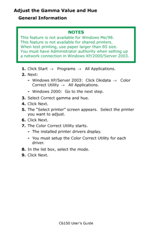 Page 270C6150 User’s Guide
270
Adjust the Gamma Value and Hue
General Information
1.Click Start → Programs → All Applications.
2.Next:
-Windows XP/Server 2003:  Click Okidata → Color 
Correct Utility → All Applications.
-Windows 2000:  Go to the next step.
3.Select Correct gamma and hue.  
4.Click Next.
5.The “Select printer” screen appears.  Select the printer 
you want to adjust.
6.Click Next.
7.The Color Correct Utility starts.
-The installed printer drivers display.
-You must setup the Color Correct Utility...