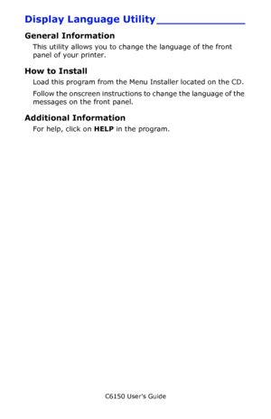 Page 280C6150 User’s Guide
280
Display Language Utility _____________
General Information
This utility allows you to change the language of the front 
panel of your printer. 
How to Install
Load this program from the Menu Installer located on the CD. 
Follow the onscreen instructions to change the language of the 
messages on the front panel.
Additional Information
For help, click on HELP in the program.
Downloaded From ManualsPrinter.com Manuals 