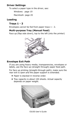 Page 29C6150 User’s Guide
29
Driver Settings 
To select a paper type in the driver, see: 
Windows:  page 19  
Macintosh: page 20 
Loading
Trays 1 - 2
Envelopes cannot be fed from paper trays 1 - 2.
Multi-purpose Tray (Manual Feed)
Face up (flap side down), top to the left (into the printer)
       C96_LoadPaperMPTray_Envelopes_crop.JPG             
Envelope Exit Path
If you are using heavy media, transparencies, envelopes or 
labels, use the face up (straight through) paper feed path. 
For face up printing...