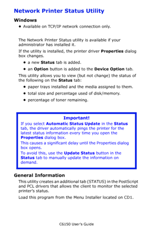 Page 281C6150 User’s Guide
281
Network Printer Status Utility 
Windows
•Available on TCP/IP network connection only.
The Network Printer Status utility is available if your 
administrator has installed it. 
If the utility is installed, the printer driver Properties dialog 
box changes.
•a new Status tab is added.
•an Option button is added to the Device Option tab.
This utility allows you to view (but not change) the status of 
the following on the Status tab:
•paper trays installed and the media assigned to...