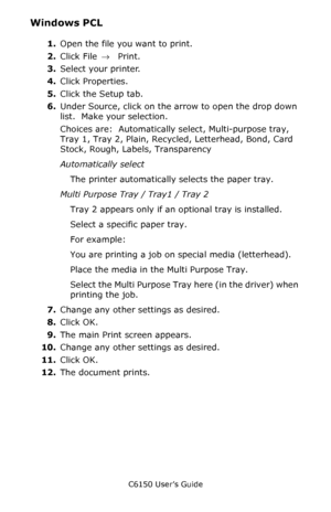 Page 36C6150 User’s Guide
36
Windows PCL 
1.Open the file you want to print.
2.Click File → Print.
3.Select your printer. 
4.Click Properties.
5.Click the Setup tab.
6.Under Source, click on the arrow to open the drop down 
list.  Make your selection.
Choices are:  Automatically select, Multi-purpose tray, 
Tray 1, Tray 2, Plain, Recycled, Letterhead, Bond, Card 
Stock, Rough, Labels, Transparency 
Automatically select 
The printer automatically selects the paper tray.
Multi Purpose Tray / Tray1 / Tray 2 
Tray...