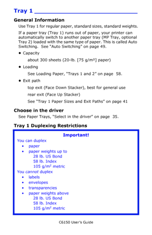 Page 40C6150 User’s Guide
40
Tray 1 ___________________________
General Information
Use Tray 1 for regular paper, standard sizes, standard weights.
If a paper tray (Tray 1) runs out of paper, your printer can 
automatically switch to another paper tray (MP Tray, optional 
Tray 2) loaded with the same type of paper. This is called Auto 
Switching.  See “Auto Switching” on page 49.
•Capacity
about 300 sheets (20-lb. [75 g/m²] paper)
•Loading
See Loading Paper, “Trays 1 and 2” on page  58.
•Exit path
top exit...