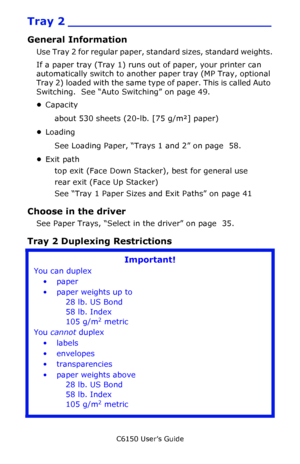 Page 42C6150 User’s Guide
42
Tray 2 ___________________________
General Information
Use Tray 2 for regular paper, standard sizes, standard weights.
If a paper tray (Tray 1) runs out of paper, your printer can 
automatically switch to another paper tray (MP Tray, optional 
Tray 2) loaded with the same type of paper. This is called Auto 
Switching.  See “Auto Switching” on page 49.
•Capacity
about 530 sheets (20-lb. [75 g/m²] paper)
•Loading
See Loading Paper, “Trays 1 and 2” on page  58.
•Exit path
top exit...